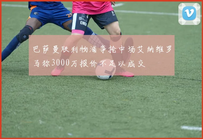 巴萨曼联利物浦争抢中场艾纳维罗马称3000万报价不足以成交