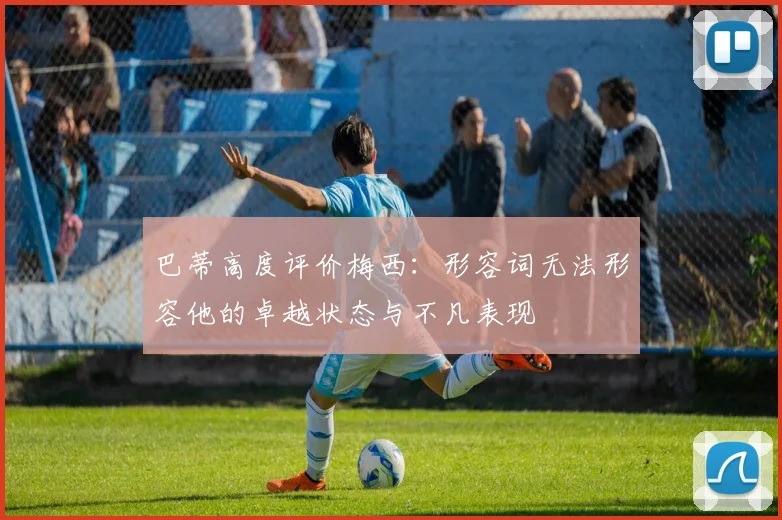 巴蒂高度评价梅西：形容词无法形容他的卓越状态与不凡表现