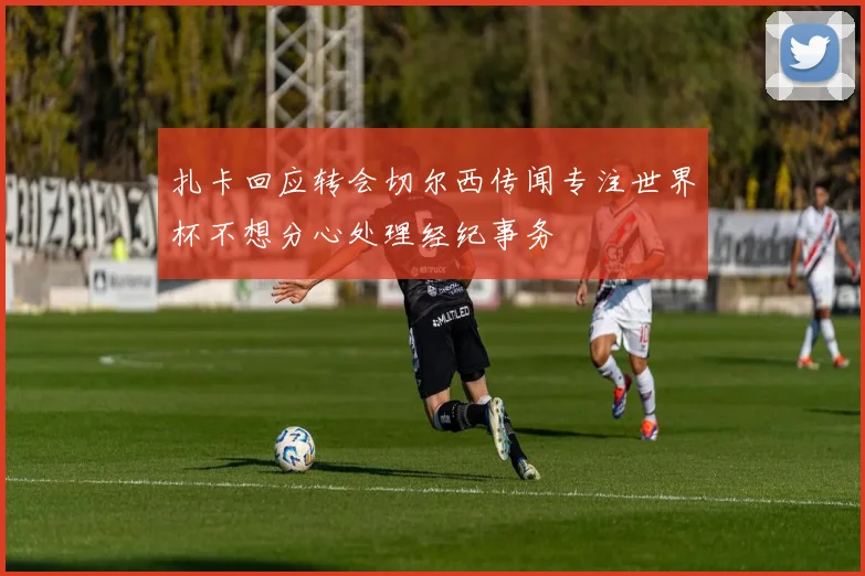 扎卡回应转会切尔西传闻专注世界杯不想分心处理经纪事务