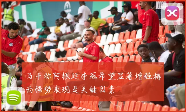 马卡称阿根廷夺冠希望显著增强梅西强势表现是关键因素