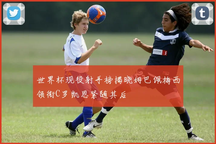 世界杯现役射手榜揭晓姆巴佩梅西领衔C罗凯恩紧随其后
