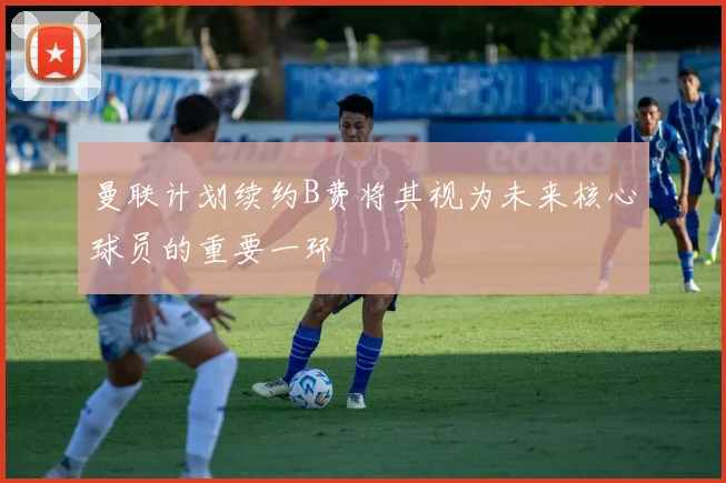 曼联计划续约B费将其视为未来核心球员的重要一环