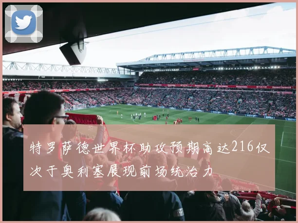 特罗萨德世界杯助攻预期高达216仅次于奥利塞展现前场统治力