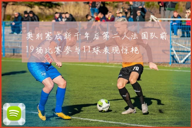 奥利塞成新千年后第二人法国队前19场比赛参与11球表现惊艳