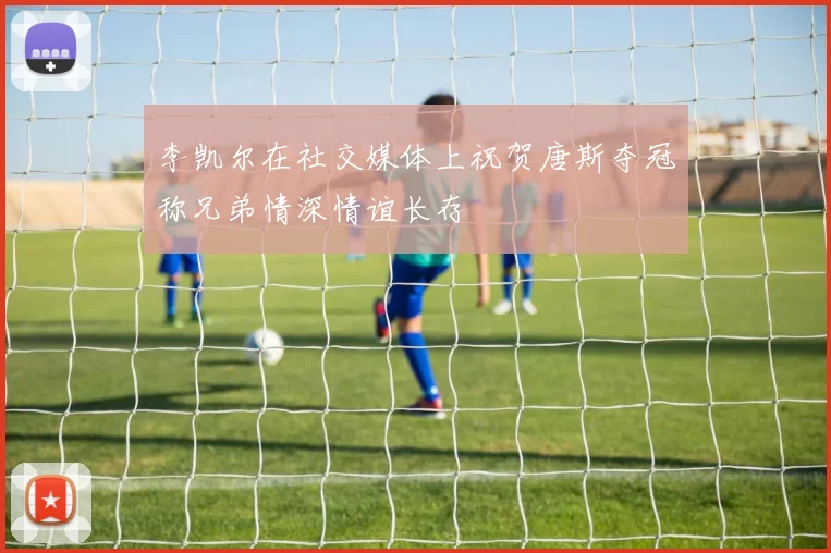 李凯尔在社交媒体上祝贺唐斯夺冠称兄弟情深情谊长存