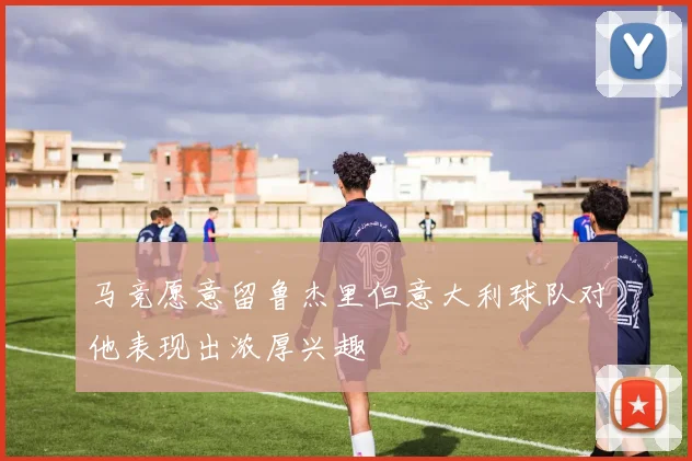 马竞愿意留鲁杰里但意大利球队对他表现出浓厚兴趣
