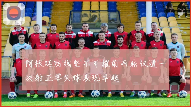 阿根廷防线坚不可摧前两轮仅遭一次射正零失球表现卓越