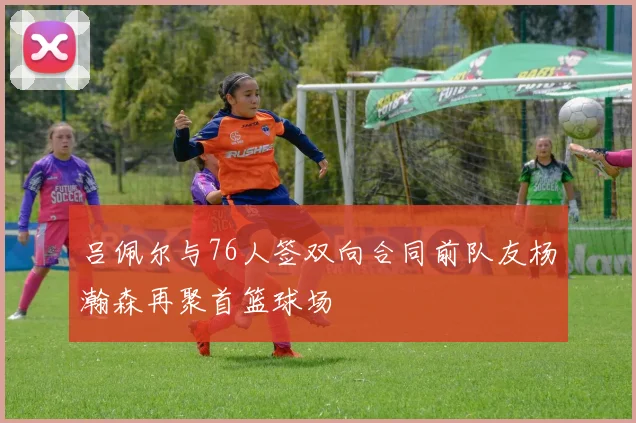 吕佩尔与76人签双向合同前队友杨瀚森再聚首篮球场
